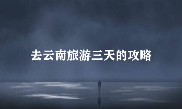 去云南旅游三天的攻略