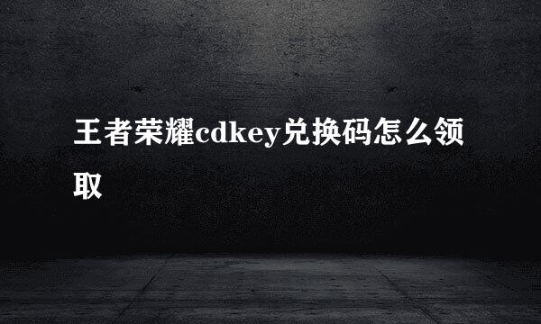 王者荣耀cdkey兑换码怎么领取