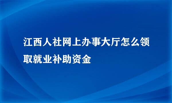 江西人社网上办事大厅怎么领取就业补助资金