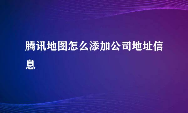 腾讯地图怎么添加公司地址信息