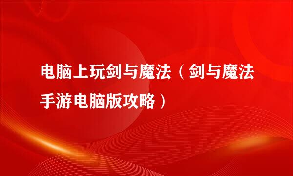 电脑上玩剑与魔法（剑与魔法手游电脑版攻略）