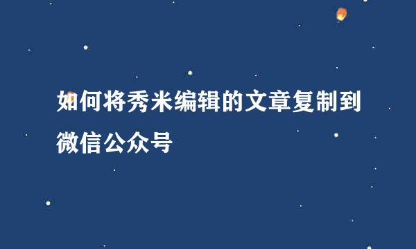如何将秀米编辑的文章复制到微信公众号