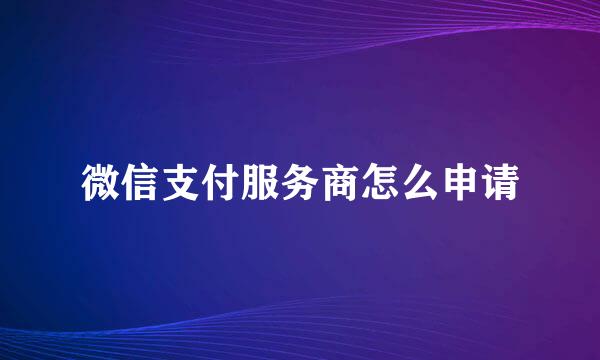 微信支付服务商怎么申请
