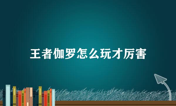 王者伽罗怎么玩才厉害