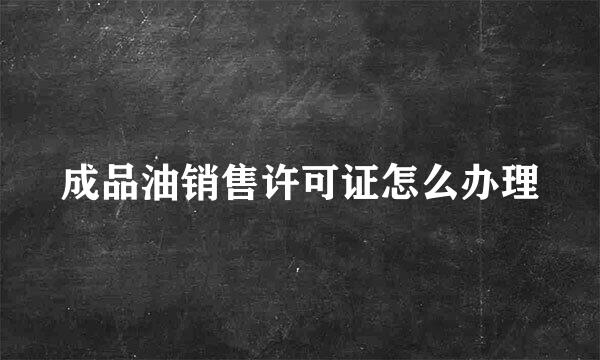 成品油销售许可证怎么办理