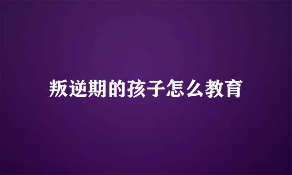 叛逆期的孩子怎么教育
