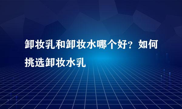 卸妆乳和卸妆水哪个好？如何挑选卸妆水乳