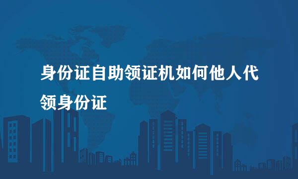 身份证自助领证机如何他人代领身份证