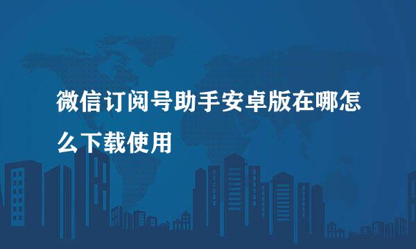微信订阅号助手安卓版在哪怎么下载使用