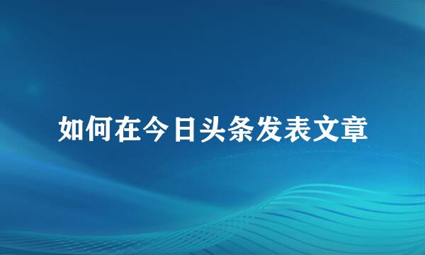 如何在今日头条发表文章
