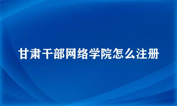 甘肃干部网络学院怎么注册
