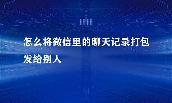 怎么将微信里的聊天记录打包发给别人