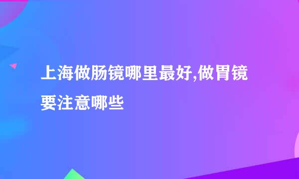 上海做肠镜哪里最好,做胃镜要注意哪些