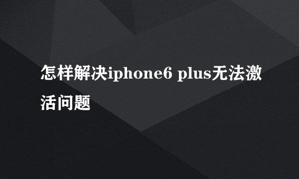 怎样解决iphone6 plus无法激活问题