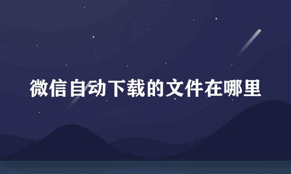 微信自动下载的文件在哪里