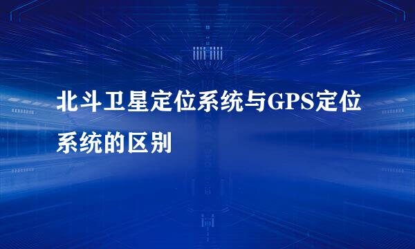 北斗卫星定位系统与GPS定位系统的区别
