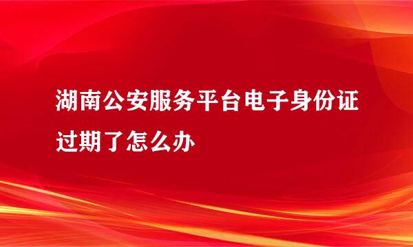 湖南公安服务平台电子身份证过期了怎么办
