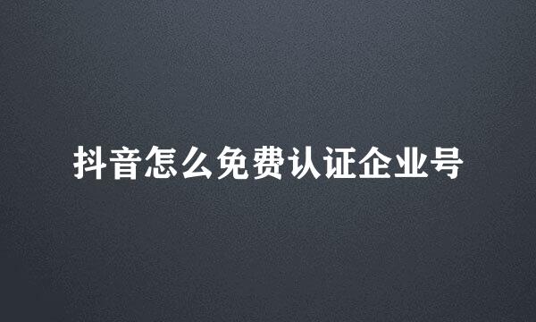 抖音怎么免费认证企业号