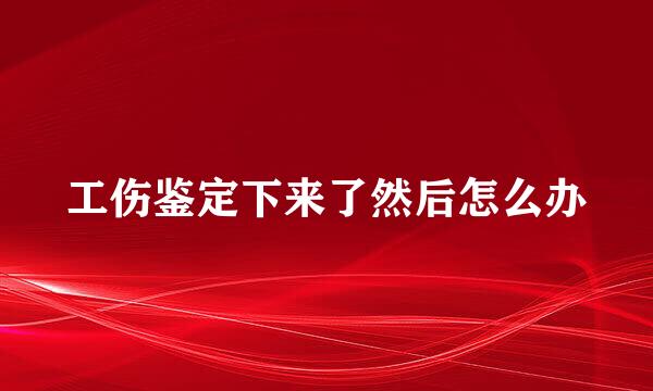 工伤鉴定下来了然后怎么办