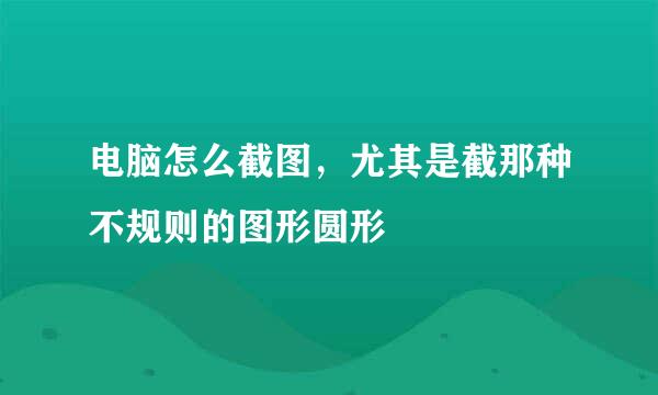 电脑怎么截图，尤其是截那种不规则的图形圆形