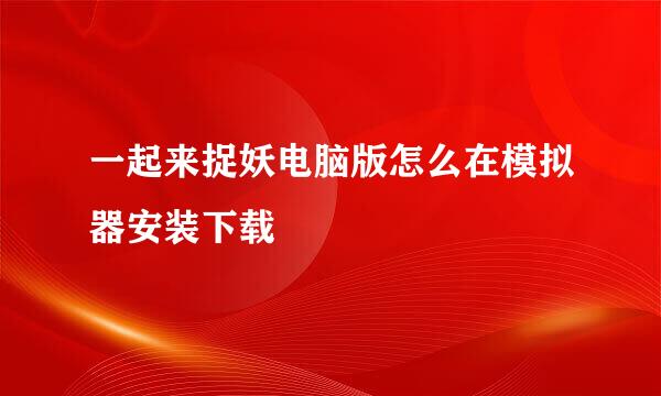 一起来捉妖电脑版怎么在模拟器安装下载