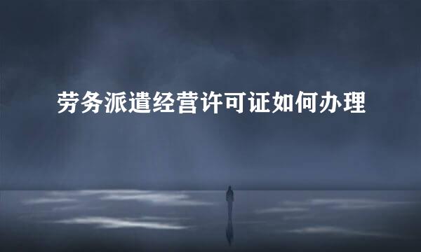 劳务派遣经营许可证如何办理