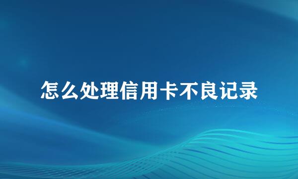 怎么处理信用卡不良记录