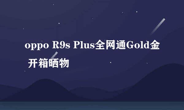 oppo R9s Plus全网通Gold金 开箱晒物