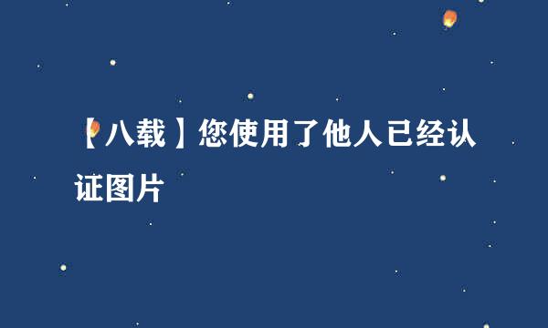 【八载】您使用了他人已经认证图片