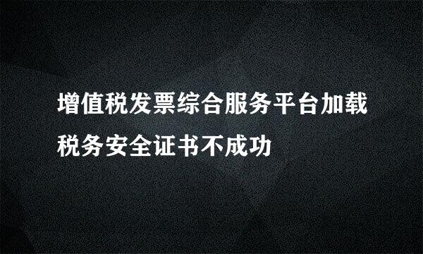 增值税发票综合服务平台加载税务安全证书不成功