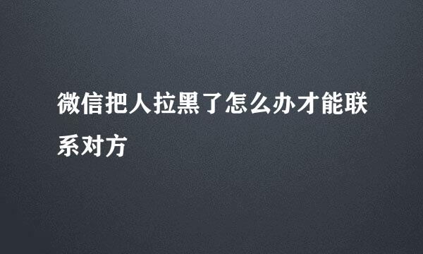微信把人拉黑了怎么办才能联系对方
