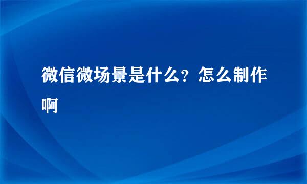微信微场景是什么？怎么制作啊