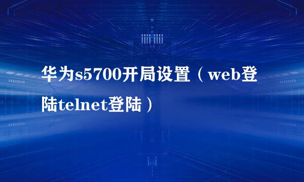 华为s5700开局设置（web登陆telnet登陆）