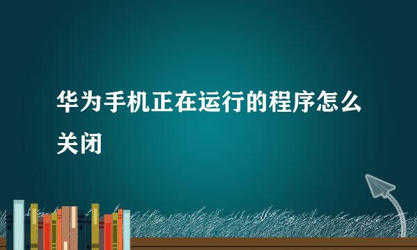 华为手机正在运行的程序怎么关闭