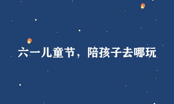 六一儿童节,陪孩子去哪玩