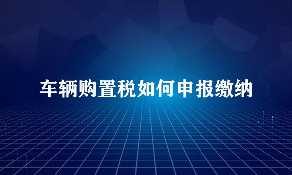 车辆购置税如何申报缴纳