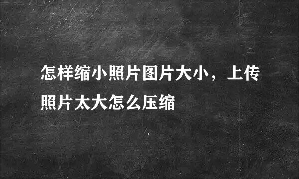 怎样缩小照片图片大小，上传照片太大怎么压缩