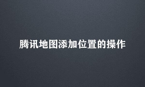 腾讯地图添加位置的操作