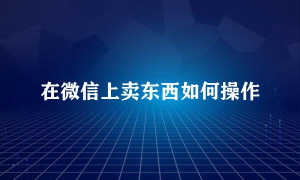 在微信上卖东西如何操作
