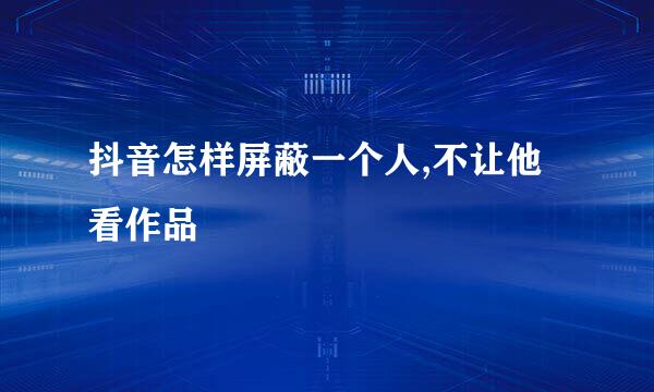 抖音怎样屏蔽一个人,不让他看作品