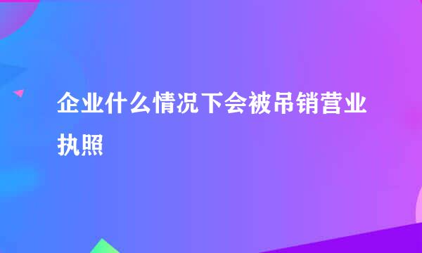 企业什么情况下会被吊销营业执照