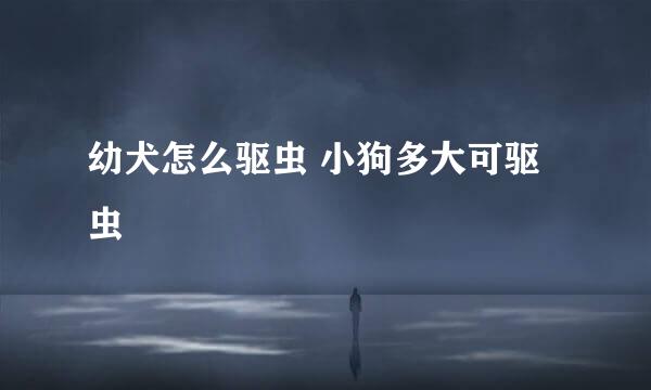 幼犬怎么驱虫 小狗多大可驱虫