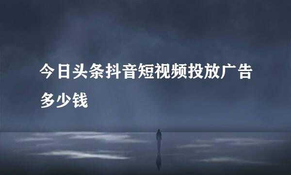 今日头条抖音短视频投放广告多少钱