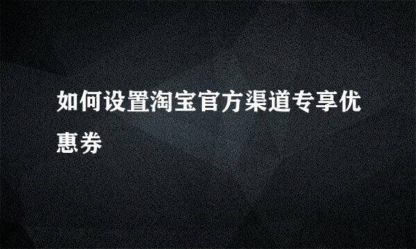 如何设置淘宝官方渠道专享优惠券