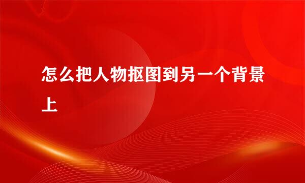 怎么把人物抠图到另一个背景上