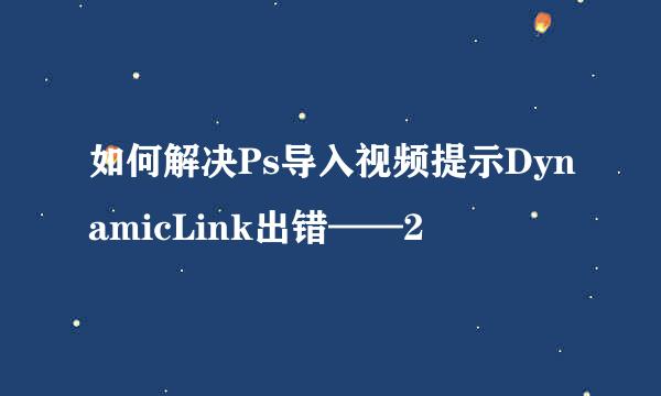 如何解决Ps导入视频提示DynamicLink出错——2