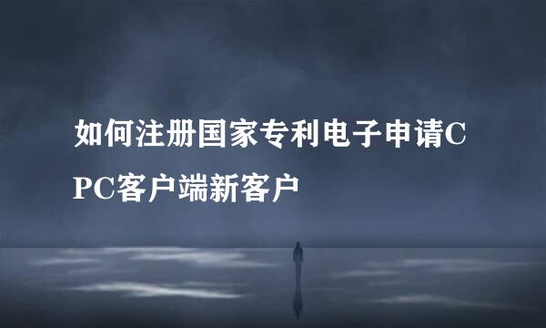 如何注册国家专利电子申请CPC客户端新客户