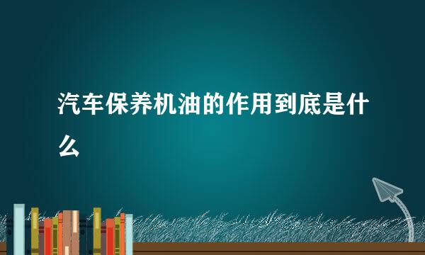 汽车保养机油的作用到底是什么