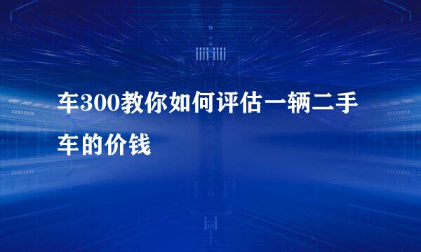车300教你如何评估一辆二手车的价钱