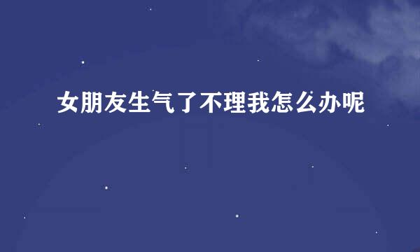 女朋友生气了不理我怎么办呢